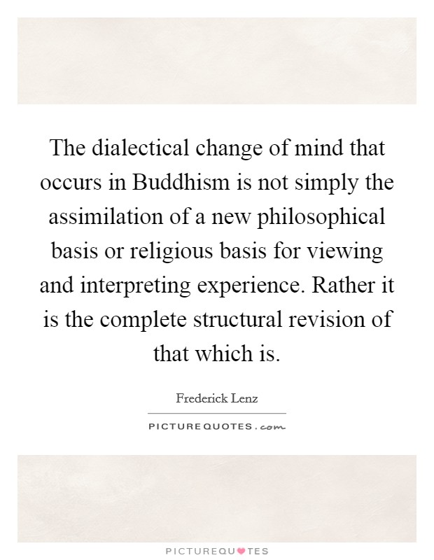 The dialectical change of mind that occurs in Buddhism is not simply the assimilation of a new philosophical basis or religious basis for viewing and interpreting experience. Rather it is the complete structural revision of that which is Picture Quote #1