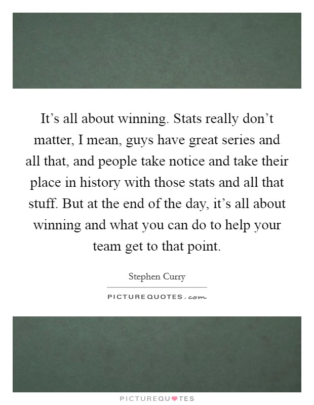 It's all about winning. Stats really don't matter, I mean, guys have great series and all that, and people take notice and take their place in history with those stats and all that stuff. But at the end of the day, it's all about winning and what you can do to help your team get to that point Picture Quote #1