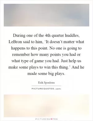 During one of the 4th quarter huddles, LeBron said to him, ‘It doesn’t matter what happens to this point. No one is going to remember how many points you had or what type of game you had. Just help us make some plays to win this thing.’ And he made some big plays Picture Quote #1