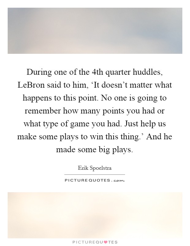 During one of the 4th quarter huddles, LeBron said to him, ‘It doesn't matter what happens to this point. No one is going to remember how many points you had or what type of game you had. Just help us make some plays to win this thing.' And he made some big plays Picture Quote #1