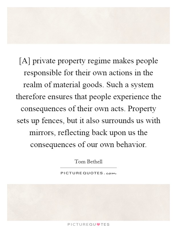 [A] private property regime makes people responsible for their own actions in the realm of material goods. Such a system therefore ensures that people experience the consequences of their own acts. Property sets up fences, but it also surrounds us with mirrors, reflecting back upon us the consequences of our own behavior Picture Quote #1
