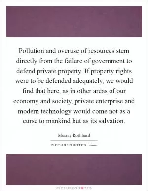 Pollution and overuse of resources stem directly from the failure of government to defend private property. If property rights were to be defended adequately, we would find that here, as in other areas of our economy and society, private enterprise and modern technology would come not as a curse to mankind but as its salvation Picture Quote #1