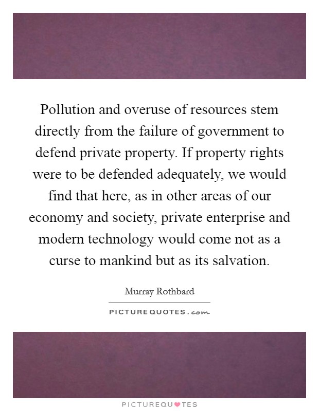 Pollution and overuse of resources stem directly from the failure of government to defend private property. If property rights were to be defended adequately, we would find that here, as in other areas of our economy and society, private enterprise and modern technology would come not as a curse to mankind but as its salvation Picture Quote #1