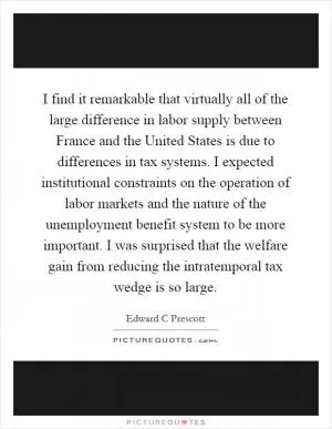 I find it remarkable that virtually all of the large difference in labor supply between France and the United States is due to differences in tax systems. I expected institutional constraints on the operation of labor markets and the nature of the unemployment benefit system to be more important. I was surprised that the welfare gain from reducing the intratemporal tax wedge is so large Picture Quote #1