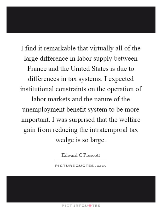 I find it remarkable that virtually all of the large difference in labor supply between France and the United States is due to differences in tax systems. I expected institutional constraints on the operation of labor markets and the nature of the unemployment benefit system to be more important. I was surprised that the welfare gain from reducing the intratemporal tax wedge is so large Picture Quote #1