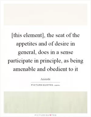 [this element], the seat of the appetites and of desire in general, does in a sense participate in principle, as being amenable and obedient to it Picture Quote #1