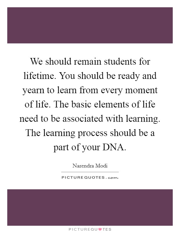 We should remain students for lifetime. You should be ready and yearn to learn from every moment of life. The basic elements of life need to be associated with learning. The learning process should be a part of your DNA Picture Quote #1