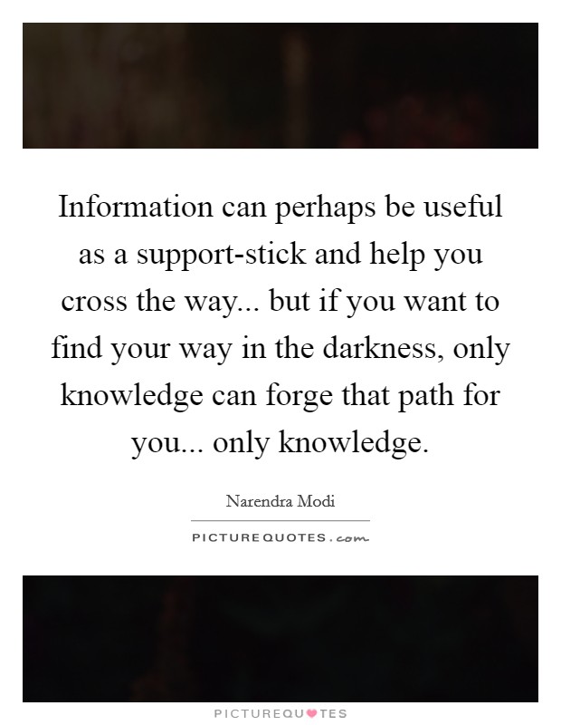 Information can perhaps be useful as a support-stick and help you cross the way... but if you want to find your way in the darkness, only knowledge can forge that path for you... only knowledge Picture Quote #1