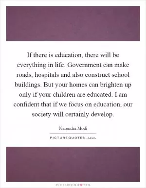 If there is education, there will be everything in life. Government can make roads, hospitals and also construct school buildings. But your homes can brighten up only if your children are educated. I am confident that if we focus on education, our society will certainly develop Picture Quote #1