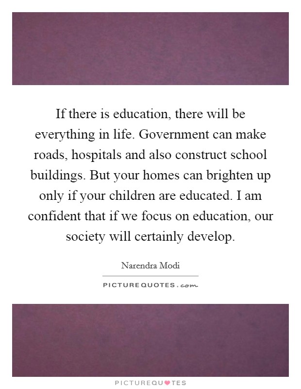 If there is education, there will be everything in life. Government can make roads, hospitals and also construct school buildings. But your homes can brighten up only if your children are educated. I am confident that if we focus on education, our society will certainly develop Picture Quote #1