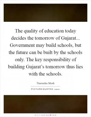 The quality of education today decides the tomorrow of Gujarat... Government may build schools, but the future can be built by the schools only. The key responsibility of building Gujarat’s tomorrow thus lies with the schools Picture Quote #1