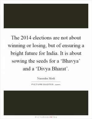The 2014 elections are not about winning or losing, but of ensuring a bright future for India. It is about sowing the seeds for a ‘Bhavya’ and a ‘Divya Bharat’ Picture Quote #1