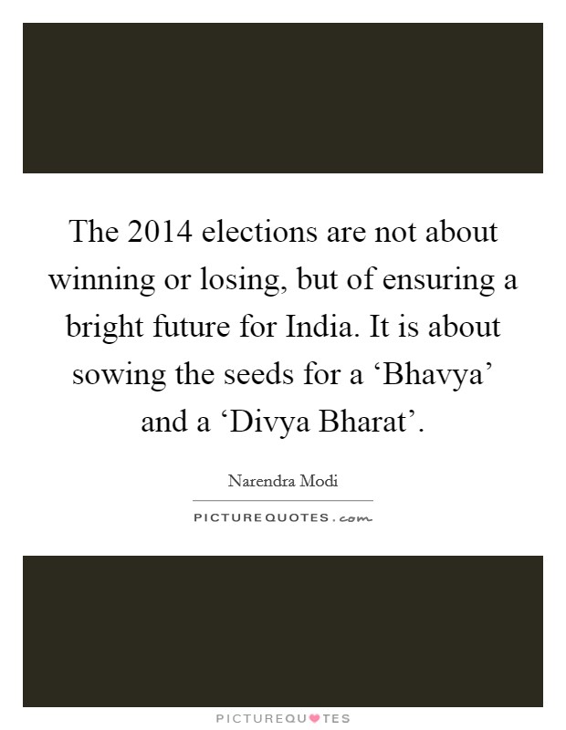 The 2014 elections are not about winning or losing, but of ensuring a bright future for India. It is about sowing the seeds for a ‘Bhavya' and a ‘Divya Bharat' Picture Quote #1