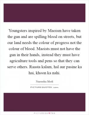 Youngsters inspired by Maoism have taken the gun and are spilling blood on streets, but our land needs the colour of progress not the colour of blood. Maoists must not have the gun in their hands, instead they must have agriculture tools and pens so that they can serve others. Raasta kalam, hal aur pasine ka hai, khoon ka nahi Picture Quote #1
