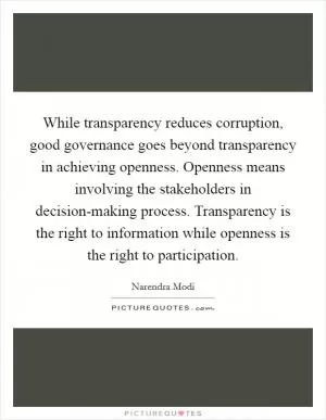 While transparency reduces corruption, good governance goes beyond transparency in achieving openness. Openness means involving the stakeholders in decision-making process. Transparency is the right to information while openness is the right to participation Picture Quote #1