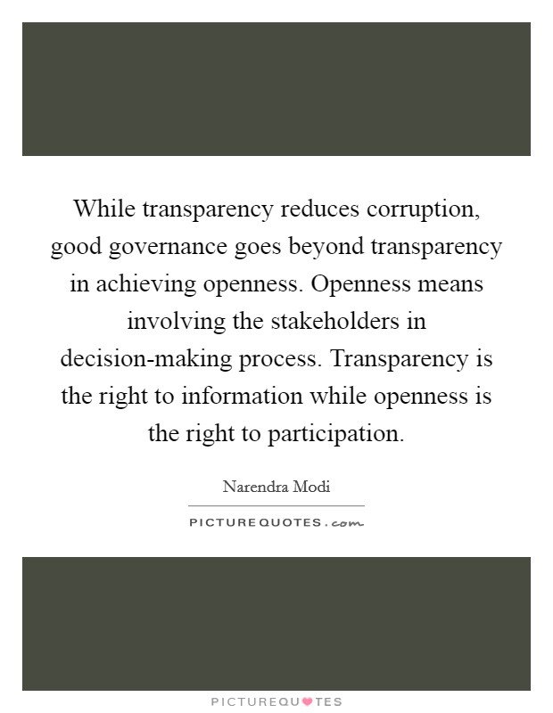 While transparency reduces corruption, good governance goes beyond transparency in achieving openness. Openness means involving the stakeholders in decision-making process. Transparency is the right to information while openness is the right to participation Picture Quote #1