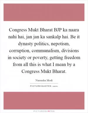 Congress Mukt Bharat BJP ka naara nahi hai, jan jan ka sankalp hai. Be it dynasty politics, nepotism, corruption, communalism, divisions in society or poverty, getting freedom from all this is what I mean by a Congress Mukt Bharat Picture Quote #1