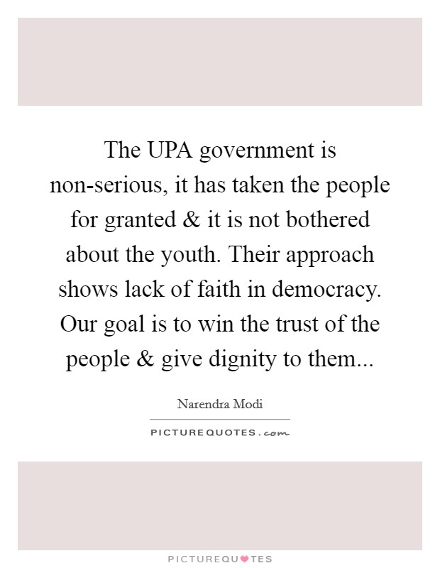 The UPA government is non-serious, it has taken the people for granted and it is not bothered about the youth. Their approach shows lack of faith in democracy. Our goal is to win the trust of the people and give dignity to them Picture Quote #1