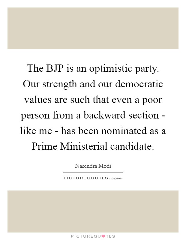 The BJP is an optimistic party. Our strength and our democratic values are such that even a poor person from a backward section - like me - has been nominated as a Prime Ministerial candidate Picture Quote #1