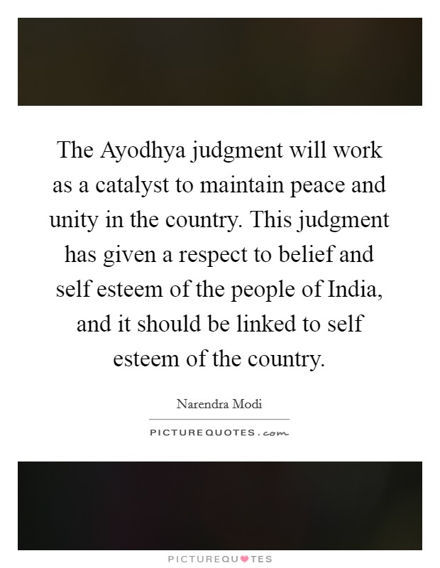 The Ayodhya judgment will work as a catalyst to maintain peace and unity in the country. This judgment has given a respect to belief and self esteem of the people of India, and it should be linked to self esteem of the country Picture Quote #1