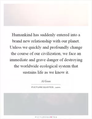 Humankind has suddenly entered into a brand new relationship with our planet. Unless we quickly and profoundly change the course of our civilization, we face an immediate and grave danger of destroying the worldwide ecological system that sustains life as we know it Picture Quote #1