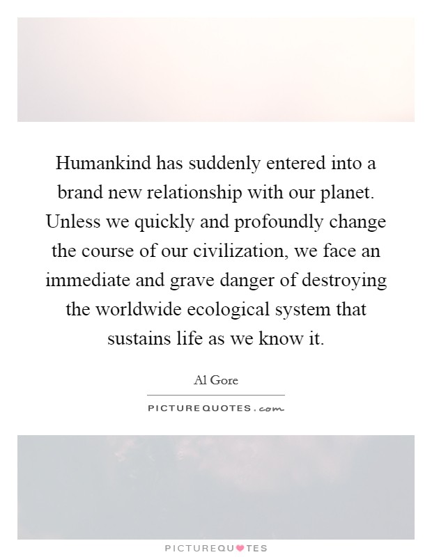 Humankind has suddenly entered into a brand new relationship with our planet. Unless we quickly and profoundly change the course of our civilization, we face an immediate and grave danger of destroying the worldwide ecological system that sustains life as we know it Picture Quote #1