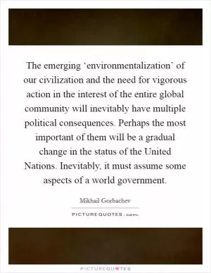 The emerging ‘environmentalization’ of our civilization and the need for vigorous action in the interest of the entire global community will inevitably have multiple political consequences. Perhaps the most important of them will be a gradual change in the status of the United Nations. Inevitably, it must assume some aspects of a world government Picture Quote #1