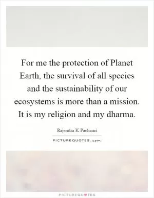 For me the protection of Planet Earth, the survival of all species and the sustainability of our ecosystems is more than a mission. It is my religion and my dharma Picture Quote #1