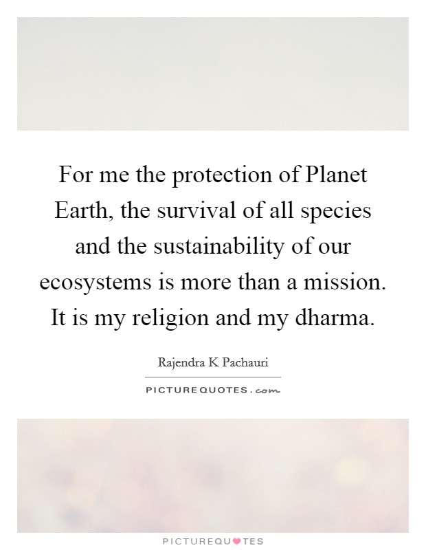 For me the protection of Planet Earth, the survival of all species and the sustainability of our ecosystems is more than a mission. It is my religion and my dharma Picture Quote #1