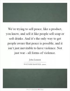 We’re trying to sell peace, like a product, you know, and sell it like people sell soap or soft drinks. And it’s the only way to get people aware that peace is possible, and it isn’t just inevitable to have violence. Not just war - all forms of violence Picture Quote #1