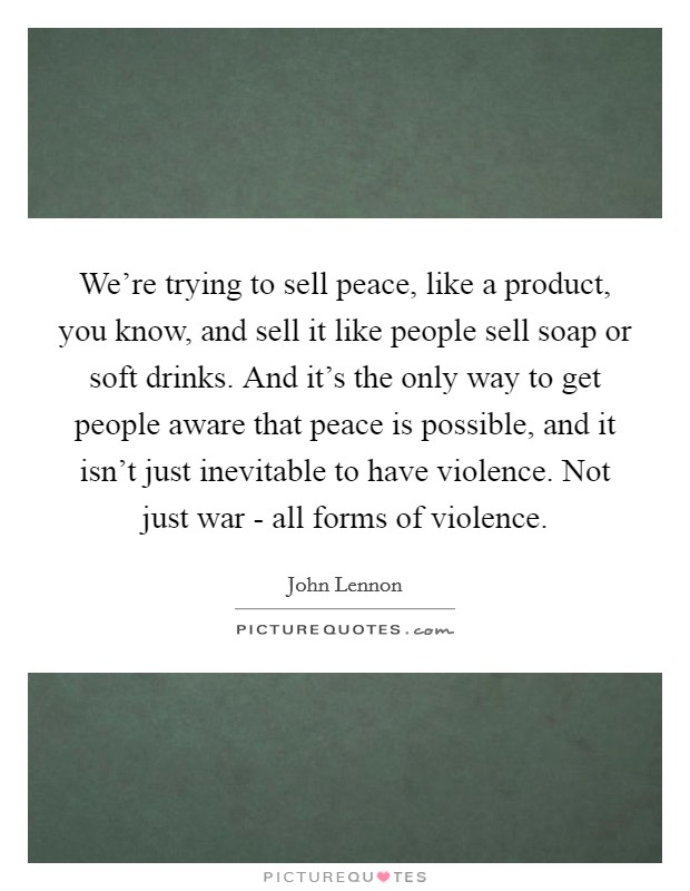 We're trying to sell peace, like a product, you know, and sell it like people sell soap or soft drinks. And it's the only way to get people aware that peace is possible, and it isn't just inevitable to have violence. Not just war - all forms of violence Picture Quote #1