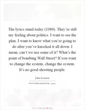 The lyrics stand today (1980). They’re still my feeling about politics. I want to see the plan. I want to know what you’re going to do after you’ve knocked it all down. I mean, can’t we use some of it? What’s the point of bombing Wall Street? If you want to change the system, change the system. It’s no good shooting people Picture Quote #1