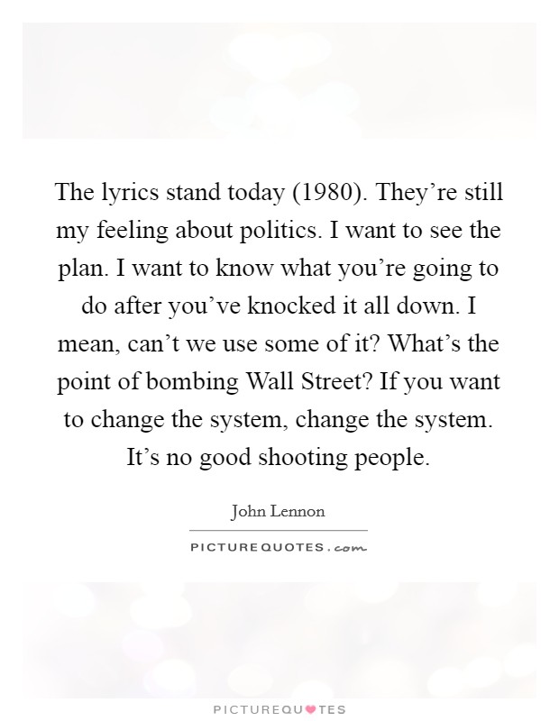 The lyrics stand today (1980). They're still my feeling about politics. I want to see the plan. I want to know what you're going to do after you've knocked it all down. I mean, can't we use some of it? What's the point of bombing Wall Street? If you want to change the system, change the system. It's no good shooting people Picture Quote #1