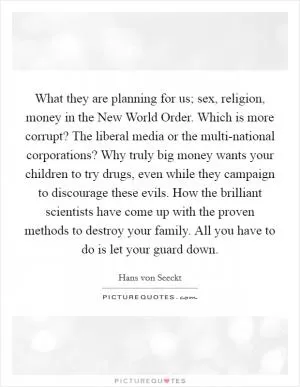 What they are planning for us; sex, religion, money in the New World Order. Which is more corrupt? The liberal media or the multi-national corporations? Why truly big money wants your children to try drugs, even while they campaign to discourage these evils. How the brilliant scientists have come up with the proven methods to destroy your family. All you have to do is let your guard down Picture Quote #1