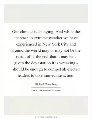Our climate is changing. And while the increase in extreme weather we have experienced in New York City and around the world may or may not be the result of it, the risk that it may be - given the devastation it is wreaking - should be enough to compel all elected leaders to take immediate action Picture Quote #1