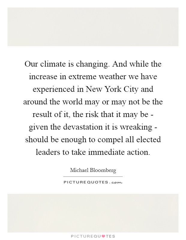 Our climate is changing. And while the increase in extreme weather we have experienced in New York City and around the world may or may not be the result of it, the risk that it may be - given the devastation it is wreaking - should be enough to compel all elected leaders to take immediate action Picture Quote #1