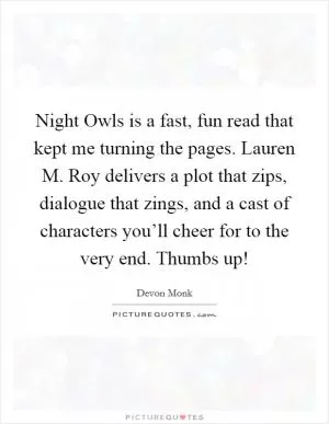 Night Owls is a fast, fun read that kept me turning the pages. Lauren M. Roy delivers a plot that zips, dialogue that zings, and a cast of characters you’ll cheer for to the very end. Thumbs up! Picture Quote #1