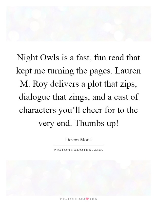 Night Owls is a fast, fun read that kept me turning the pages. Lauren M. Roy delivers a plot that zips, dialogue that zings, and a cast of characters you'll cheer for to the very end. Thumbs up! Picture Quote #1