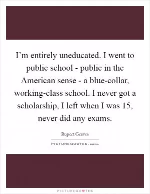 I’m entirely uneducated. I went to public school - public in the American sense - a blue-collar, working-class school. I never got a scholarship, I left when I was 15, never did any exams Picture Quote #1