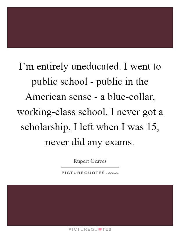 I'm entirely uneducated. I went to public school - public in the American sense - a blue-collar, working-class school. I never got a scholarship, I left when I was 15, never did any exams Picture Quote #1