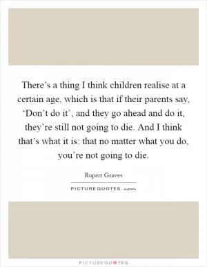 There’s a thing I think children realise at a certain age, which is that if their parents say, ‘Don’t do it’, and they go ahead and do it, they’re still not going to die. And I think that’s what it is: that no matter what you do, you’re not going to die Picture Quote #1