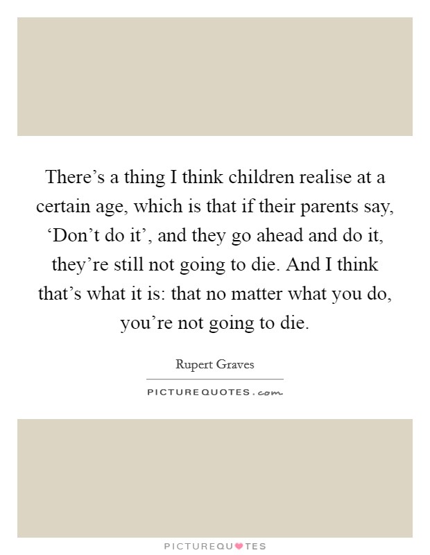 There's a thing I think children realise at a certain age, which is that if their parents say, ‘Don't do it', and they go ahead and do it, they're still not going to die. And I think that's what it is: that no matter what you do, you're not going to die Picture Quote #1