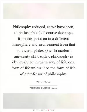 Philosophy reduced, as we have seen, to philosophical discourse develops from this point on in a different atmosphere and environment from that of ancient philosophy. In modern university philosophy, philosophy is obviously no longer a way of life, or a form of life unless it be the form of life of a professor of philosophy Picture Quote #1
