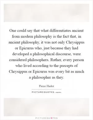 One could say that what differentiates ancient from modern philosophy is the fact that, in ancient philosophy, it was not only Chrysippus or Epicurus who, just because they had developed a philosophical discourse, were considered philosophers. Rather, every person who lived according to the precepts of Chrysippus or Epicurus was every bit as much a philosopher as they Picture Quote #1