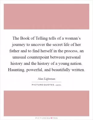 The Book of Telling tells of a woman’s journey to uncover the secret life of her father and to find herself in the process, an unusual counterpoint between personal history and the history of a young nation. Haunting, powerful, and beautifully written Picture Quote #1