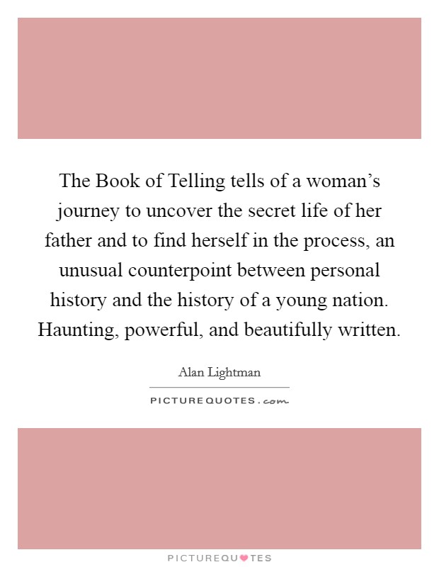 The Book of Telling tells of a woman's journey to uncover the secret life of her father and to find herself in the process, an unusual counterpoint between personal history and the history of a young nation. Haunting, powerful, and beautifully written Picture Quote #1
