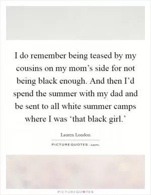 I do remember being teased by my cousins on my mom’s side for not being black enough. And then I’d spend the summer with my dad and be sent to all white summer camps where I was ‘that black girl.’ Picture Quote #1