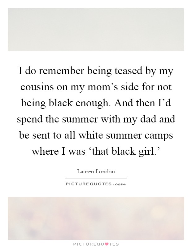 I do remember being teased by my cousins on my mom's side for not being black enough. And then I'd spend the summer with my dad and be sent to all white summer camps where I was ‘that black girl.' Picture Quote #1