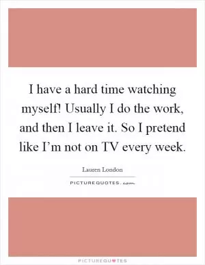 I have a hard time watching myself! Usually I do the work, and then I leave it. So I pretend like I’m not on TV every week Picture Quote #1