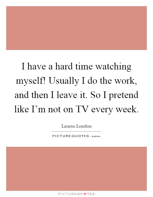 I have a hard time watching myself! Usually I do the work, and then I leave it. So I pretend like I'm not on TV every week Picture Quote #1